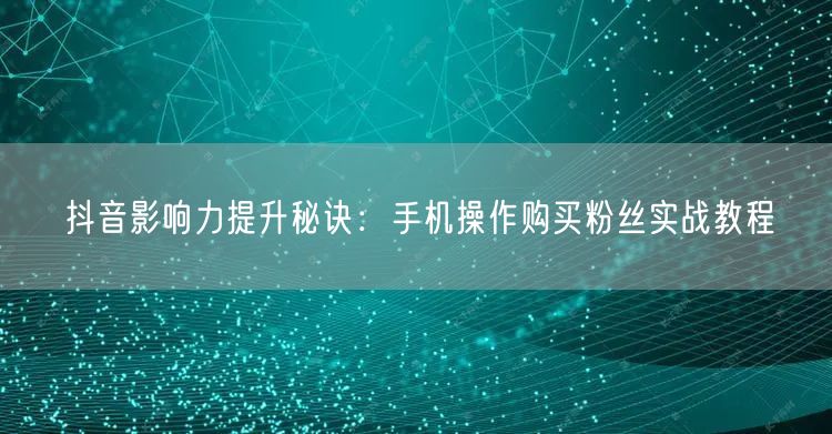 抖音影响力提升秘诀：手机操作购买粉丝实战教程